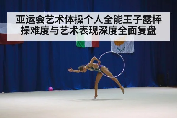 亚运会艺术体操个人全能王子露棒操难度与艺术表现深度全面复盘